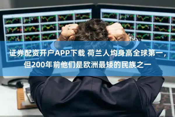 证券配资开户APP下载 荷兰人均身高全球第一，但200年前他们是欧洲最矮的民族之一